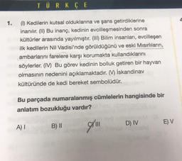 TÜRKÇE
1.
(1) Kedilerin kutsal olduklarına ve şans getirdiklerine
inanılır. (II) Bu inanç, kedinin evcilleşmesinden sonra
kültürler arasında yayılmıştır. (III) Bilim insanları, evcilleşen
ilk kedilerin Nil Vadisi'nde görüldüğünü ve eski Mısırlıların,
ambarlarını farelere karşı korumakta kullandıklarını
söylerler. (IV) Bu görev kedinin bolluk getiren bir hayvan
olmasının nedenini açıklamaktadır. (V) İskandinav
kültüründe de kedi bereket sembolüdür.
Bu parçada numaralanmış cümlelerin hangisinde bir
anlatım bozukluğu vardır?
A) I
10.
B) II
|||
D) IV
E) V