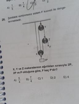 M
26. Şekildeki sürtünmesiz sistem F kuvveti ile denge-
lenmektedir.
A) / 1
B)
A)
5
4
B)
X
7
4
2
Y
X, Y ve Z makaralarının ağırlıkları sırasıyla 2P,
2P ve P olduğuna göre, F kaç P'dir?
C) 1 D) 2 E) 4
3P
Z
F