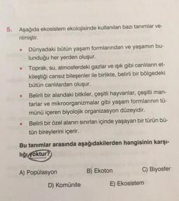 5.
Aşağıda ekosistem ekolojisinde kullanılan bazı tanımlar ve-
rilmiştir.
• Dünyadaki bütün yaşam formlarından ve yaşamın bu-
lunduğu her yerden oluşur.
●
●
●
Toprak, su, atmosferdeki gazlar ve ışık gibi canlıların et-
kileştiği cansız bileşenler ile birlikte, belirli bir bölgedeki
bütün canlılardan oluşur.
Belirli bir alandaki bitkiler, çeşitli hayvanlar, çeşitli man-
tarlar ve mikroorganizmalar gibi yaşam formlarının tü-
münü içeren biyolojik organizasyon düzeyidir.
Belirli bir özel alanın sınırları içinde yaşayan bir türün bü-
tün bireylerini içerir.
Bu tanımlar arasında aşağıdakilerden hangisinin karşı-
liği yoktur?
A) Popülasyon
D) Komünite
B) Ekoton
C) Biyosfer
E) Ekosistem