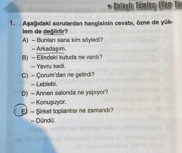 ob Nosos Not mebloy sosud hubudung soe choy
Aşağıdaki sorulardan hangisinin cevabı, özne de yük-
lem de değildir?
lelmi
A) - Bunları sana kim söyledi?
- Arkadaşım.
B) - Elindeki kutuda ne vardı?
- Yavru kedi.
• Dolaylı Tümleç (Yer Tar
C) Çorum'dan ne getir