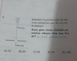 5.
A) 10
2 kg
30 m/s
40 m/s
B) 20
Şekildeki 2 kg kütleli cisim 30 m/s
hızla atıldığında yere 40 m/s hız-
la çarpıyor.
Buna göre cisme hareketi sü-
resince etkiyen itme kaç N.s
dir? (g = 10 m/s2, sürtünme önemsiz)
C) 30
D) 70
E) 140