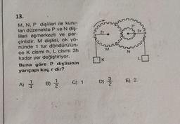 13.
M, N, P dişlileri ile kuru-
lan düzenekte P ve N diş-
lileri eşmerkezli ve per-
çinlidir. M dişlisi, ok yö-
nünde 1 tur döndürülün-
ce K cismi h, L cismi 3h
kadar yer değiştiriyor.
Buna göre P dişlisinin
yarıçapı kaç r dir?
A) 1
B) //
C) 1
8
2r
K
M
D) //
E) 2
3r