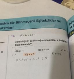 ceden Bir Bilinmeyenli Eşitsizlikler ve
stemleri
han-
3)
10. x² - 4x + a > 1
eşitsizliğinin daima sağlanması için, a
likta olmalıdır?
Coaxi
A) a > 1
B) a <-5
D) a > 5
x ²4x+α-^>0
hangi
E) a < 5
ara
Ikin
E
C) a>-5
ve
UN
1.