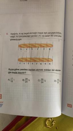 B
Sınıf
6. Aşağıda, iki eş baget ekmeğin kaçar eşit parçaya bölün
düğü, bu parçalardan yenilen (Y) ve kalan (K) parçalar
gösterilmiştir.
YY
NIK
YYYY.YKKK
Buna göre, yenilen toplam ekmek miktarı bir ekme.
ğin kaçta kaçıdır?
B) 20 'ü
A) - -11
C) 35'0
24
D) 13 u
VIP