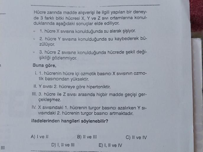 7
III
Hücre zarında madde alışverişi ile ilgili yapılan bir deney-
de 3 farklı bitki hücresi X, Y ve Z sivi ortamlarına konul-
duklarında aşağıdaki sonuçlar elde ediliyor.
6
Q
1. hücre X Sivisina konulduğunda su alarak şişiyor.
2. hücre Y sivisina konulduğ