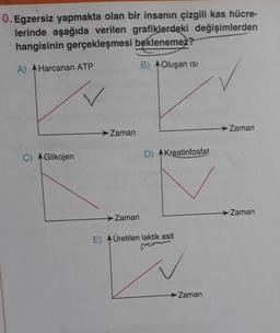 0. Egzersiz yapmakta olan bir insanın çizgili kas hücre-
lerinde aşağıda verilen grafiklerdeki değişimlerden
hangisinin gerçekleşmesi beklenemez?
B) Oluşan ISI
A) Harcanan ATP
C) Glikojen
Zaman
Zaman
D) Kreatinfosfat
E) Üretilen laktik asit
→ Zaman
→ Zaman
Zaman