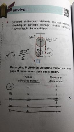 dönebilen 2r yarıçaplı kasnağın etrafına sarılan ip
Şekildeki sürtünmesiz sistemde merkezi etrafında
F kuvveti ile 2fr kadar çekiliyor.
SEVİYE II
MT= 2
A)
B)
C)
D)
E)
2
Grer
Tr
Buna göre, P yükünün yükselme miktarı ve r yarı-
çaplı M makarasının devir sayısı nedir?
Yükün
Makaranın
devir sayısı
yükselme miktarı
Tr
2Tr
P
2Tr
4Tr
Man vetur
1/2r
M
F
▼ 2лr
1
-~
2
1
2