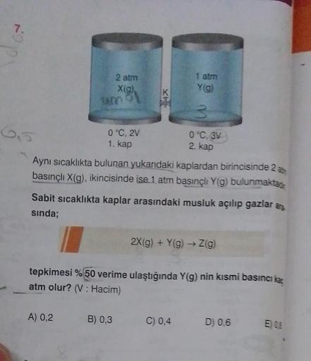 7.
65
2 atm
X(g),
um o
0°C, 2V
1. kap
A) 0,2
Aynı sıcaklıkta bulunan yukarıdaki kaplardan birincisinde 2 at
basınçlı X(g), ikincisinde ise 1 atm basınçlı Y(g) bulunmaktad
Sabit sıcaklıkta kaplar arasındaki musluk açılıp gazlar an
sında;
1 atm
Y(g)
3
0°C, 3