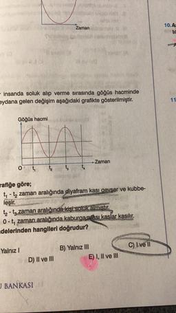 Göğüs hacmi
- insanda soluk alıp verme sırasında göğüs hacminde
eydana gelen değişim aşağıdaki grafikte gösterilmiştir.
O
1₂ t₂
Yalnız I
Zaman
rafiğe göre;
t₁-t₂ zaman aralığında diyafram kası gevser ve kubbe-
leşir.
D) II ve III
J BANKASI
SA
t₂-t zaman aralığında kişi soluk almıştır.
0-t, zaman aralığında kaburga arası kaslar kasılır.
adelerinden hangileri doğrudur?
Zaman
B) Yalnız III
E) I, II ve III
C) Ive Il
10.A-
11