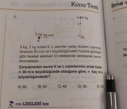 IIIV -mutnerom losic Konu Testi
7.
3 kg 30 m/s
K
3 kg, 2 kg kütleli K, L cisimleri yatay düzlem üzerinde
sırasıyla 30 m/s ve v büyüklüğündeki hızlarla şekildeki
gibi hareket ederken O noktasında çarpışarak kenet-
lenmektedir.
A) 60
Çarpışmadan sonra K ve L cisimlerinin ortak hızla-
ri 30 m/s büyüklüğünde olduğuna göre, v kaç m/s
büyüklüğündedir?
B) 50
FEN LİSELERİ İÇİN
LO2 kg
albidi
VY
C) 40
D) 30
E) 20
itme v
namung
Yat
BL