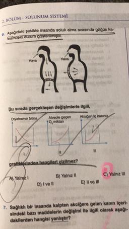 2 BOLUM-SOLUNUM SISTEMI
6. Aşağıdaki şekilde insanda soluk alma sırasında göğüs ka-
fəsindəki durum gösterilmiştir.
Hava
Hava
Bu sırada gerçekleşen değişimlerle ilgill,
Diyaframin boyu
Yalng I
Alveole geçen
O miktan
\/
grafiklerinden hangileri çizilmez?
D) I've ll
B) Yalnız II
Akciğeri iç basıncı
m
E) Il ve Ill
C) Yalnız III
7. Sağlıklı bir insanda kalpten akciğere gelen kanın İçeri-
sindeki bazı maddelerin değişimi ile ilgili olarak aşağı-
dakilerden hangisi yanlıştır?