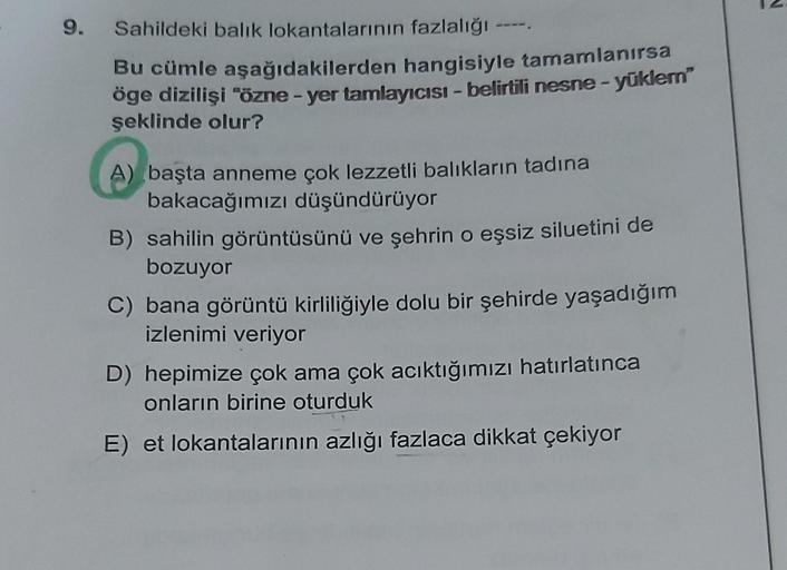 9.
Sahildeki balık lokantalarının fazlalığı -
Bu cümle aşağıdakilerden hangisiyle tamamlanırsa
öge dizilişi "özne - yer tamlayıcısı - belirtili nesne - yüklem
şeklinde olur?
A) başta anneme çok lezzetli balıkların tadına
bakacağımızı düşündürüyor
B) sahili