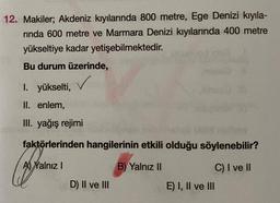 12. Makiler; Akdeniz kıyılarında 800 metre, Ege Denizi kıyıla-
rinda 600 metre ve Marmara Denizi kıyılarında 400 metre
yükseltiye kadar yetişebilmektedir.
Bu durum üzerinde,
✓
I. yükselti,
II. enlem,
III. yağış rejimi
faktörlerinden hangilerinin etkili olduğu söylenebilir?
A) Yalnız I
B) Yalnız II
C) I ve II
D) II ve III
E) I, II ve III