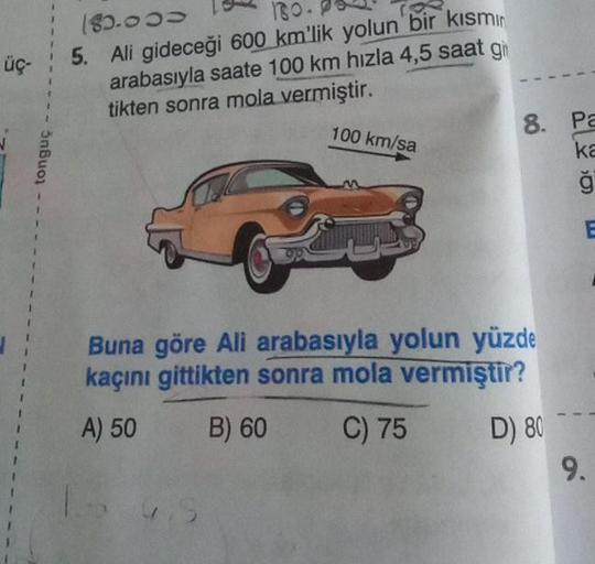 üç-
tonguç
180.
180.000
5. Ali gideceği 600 km'lik yolun bir kısmın
arabasıyla saate 100 km hızla 4,5 saat g
tikten sonra mola vermiştir.
100 km/sa
8. Pa
ka
ģ
Buna göre Ali arabasıyla yolun yüzde
kaçını gittikten sonra mola vermiştir?
A) 50
B) 60
C) 75
D) 