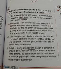 yanı
deta
iyla
ki-
ki-
er.
1-
9.
Aşağıdaki metinlerin hangisinde ek fiilin hikâye birle-
şik zamanıyla çekimlenmiş sözcük kullanılmamıştır?
A) Kar Beyazı ve Kırmızı Gül, annelerine günlük işlerinde
her zaman yardımcı olurdu. Gün biterken anneleri on-
lara masallar anlatırdı.
B) Sonrasında ne mi oldu? Bir ay sonra ayakkabıda hâl
kalmadı, yanlardan atmaya başladı. Anladım ki spor
ayakkabı, biz dağ taş gezen köy çocukları için uygun
değilmiş. Kara lastik ayakkabılarımıza tekrar döndük
ve uzun yıllar mutlu mesut yaşadık onlarla.
C) Galatasaray'da bir lokantada oturuyordum. Sait Fa-
ik'in dalgın adımlarla lokantaya girdiğini gördüm ve
ona seslendim. Masaya geldi, biraz sohbet ettik ve
derdini anlatmaya başladı.
D) İlkokul 4. sınıf öğrencisiydim. Babam o zamanlar Is-
tanbul'a gider, dört beş ay kadar çalışır ve bir süre
sonra dönerdi. Bu dönüşlerden birinde bana sonsuz
bir mutluluk yaşatmıştı. Gelen hediyelerden birisi de
beyaz bir spor ayakkabıydı.
PRUVMKADEMİ
X
10. C
L