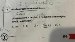 6.
bex
482-252
8.2
a ve b gerçel sayılar olmak üzere, (8
YAYINLARI
NAL MATEMATIK
2a + b = 4
20tb
olduğuna göre, a b-2a + 4 ifadesinin alabileceği en
büyük değer kaçtır?
A) 2,5
B) 3
200 BOUE
C) 4
D 4,5
E) 6
199