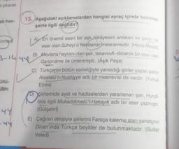 çıkarak
en han-
hmadi
ültü-
den
13. Aşağıdaki açıklamalardan hangisi ayraç içinde belirtilen
şairle ilgili değildir?
3-14.44
FF
LA)
En önemli eseri bir aşk hikâyesini anlatan ve çeviri bir
eser olan Süheyl ü Nevbahar mesnevisidir. (Hoca Mesut)
B) Mevlana hayranı olan şair, tasavvufi-didaktik bir eser olan
Garipnâme ile ünlenmiştir. (Âşık Paşa)
C) Türkçenin bütün sadeliğiyle yansıdığı şiirler yazan şairin
Risaletü'n-Nushiyye adlı bir mesnevisi de vardır. (Yunus
Emre)
D) Şiirlerinde ayet ve hadiselerden yararlanan şair, Hurufi-
likle ilgili Mukaddimetü'l-Hakayık adlı bir eser yazmıştır.
(Gülşehri)
E) Çağının etkisiyle şiirlerini Farsça kaleme alan sanatçının
Divan'ında Türkçe beyitler de bulunmaktadır. (Sultan
Veled)