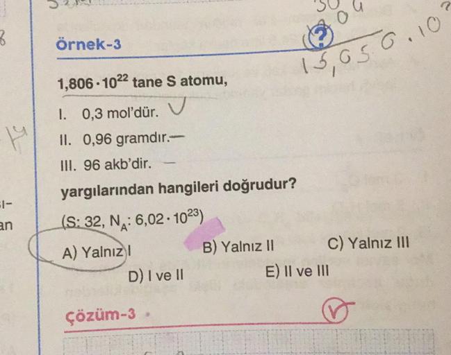 8
r
1-
an
Örnek-3
1,806-1022 tane S atomu,
I. 0,3 mol'dür.
II. 0,96 gramdır.-
III. 96 akb'dir.
yargılarından hangileri doğrudur?
(S: 32, N: 6,02 1023)
A) Yalnız I
D) I ve II
Çözüm-3
0
15,050.10
B) Yalnız II
C) Yalnız III
E) II ve III