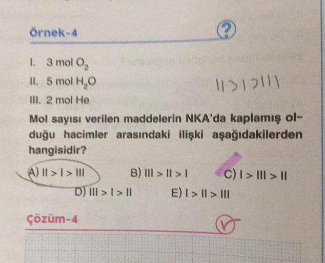 Örnek-4
1.
3 mol O₂
II. 5 mol H₂O
Ill. 2 mol He
11>12111
Mol sayısı verilen maddelerin NKA'da kaplamış ol-
duğu hacimler arasındaki ilişki aşağıdakilerden
hangisidir?
(A) || > | > |||
B) III > | > |
D) III > | > ||
Çözüm-4
C) I > ||| > ||
E) | > || > |||
♡