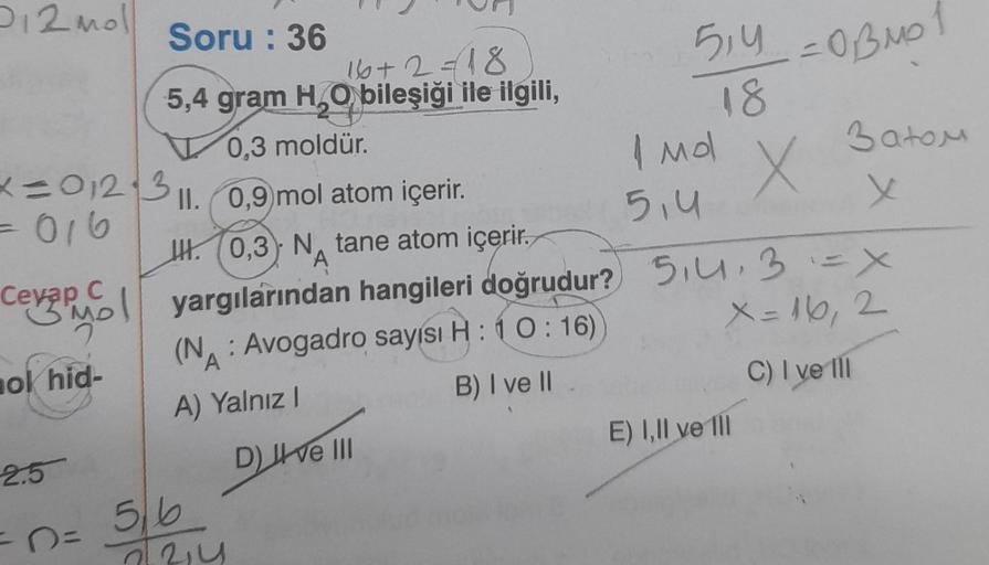 P12 moll
x=012 3 11. 0,9)mol atom içerir.
= 016
Cevap C
Buy Col
ok hid-
Soru: 36
16+2=18
5,4 gram H₂O bileşiği ile ilgili,
0,3 moldür.
2.5
=O=
H. 0,3 N tane atom içerir.
A
yargılarından hangileri doğrudur?
(N: Avogadro sayısı H: 10:16)
A
A) Yalnız I
B) I v