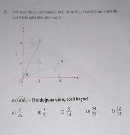 5.
Dik koordinat sisteminde A(4, 3) ve B(3, 4) noktaları orijin ile
şekildeki gibi birleştirilmiştir.
4
A)
3
O
0
B
3
A
B)
60%
m(BOA) = 0 olduğuna göre, cose kaçtır?
7
3
25
5
4
5
01/13
C)
D)
24
25
8)
12
13