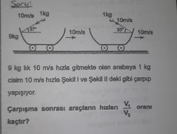 Soru!
10m/s 1kg
9kg
137⁰
O
10m/s
1kg
O
10m/s
537
10m/s
9 kg lik 10 m/s hızla gitmekte olan arabaya 1 kg
cisim 10 m/s hızla Şekil I ve Şekil II deki gibi çarpıp
yapışıyor.
Çarpışma sonrası araçların hızlanı
kaçtır?
V₂ oranı
V/₂