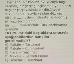 Herhangi bir konuda okuyucuya bilgil
vermek, bir gerçeği açıklamak ya da bazı
bilgiler çerçevesinde bir düşünceyi
savunmak amacıyla yazılan düz yazı
türüne ........ denir. Gazete ile doğmuş
bir yazı türü olan bu
tür ....... Dönemi'nde Türk edebiyatına
girmiştir.
101. Yukarıdaki boşluklara sırasıyla
aşağıdakilerden hangileri
getirilmelidir?
A) Makale - Tanzimat
B) Makale Cumhuriyet.
C) Fıkra - Tanzimat
D) Makale - Serveti Fünun
E) Deneme - Tanzimat