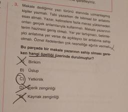 3. Makale dediğimiz yazı türünü alanında uzmanlaşmış
kişiler yazmalı. Tabi yazarken de bilimsel bir anlatımı
esas almalı. Yazar, kelimelere fazla mecaz yüklemeden
onları gerçek anlamlarıyla kullanmalı. Makale yazarının
terim hazinesi geniş olmalı. Yer yer tartışmacı, betimle-
yici anlatıma yer verse de açıklayıcı bir anlatıma sahip
olmalı. Öznel ifadelerden çok nesnelliğe ağırlık vermeli
Bu parçada bir makale yazarının sahip olması gere-
ken hangi özelliği üzerinde durulmuştur?
X
Birikim
B) Üslup
Yetkinlik
tleyiniz.
Dçerik zenginliği
Kaynak zenginliği