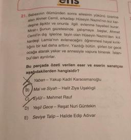 Est
21, Babasının ölümünden sonra ailesinin yükünü üzerine
alan Ahmet Cemil, arkadaşı Hüseyin Nazmi'nin kız kar-
deşine âşıktır ve onunla ilgili evlenme hayalleri kurar.
Mirat-ı Şunun gazetesinde çalışmaya başlar, Ahmet
Cemil'in dış işlerine tayin olan Hüseyin Nazmi'den kız
kardeşi Lamia'nın evleneceğini öğrenmesi hayal kırık-
lığını bir kat daha arttırır. Yazdığı bütün şiirleri bir gece
ocağa atarak yakar ve annesiyle vapura binerek İstan-
bul'dan ayrılırlar.
Bu parçada özeti verilen eser ve eserin sanatçısı
aşağıdakilerden hangisidir?
Yaban - Yakup Kadri Karaosmanoğlu
B) Mai ve Siyah - Halit Ziya Uşaklıgil
C) Eylül-Mehmet Rauf
D) Yeşil Gece - Reşat Nuri Güntekin
E) Seviye Talip - Halide Edip Adıvar