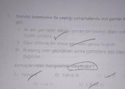 Mendel bezelyeler ile yaptığı çalışmalarda alel genler il
1. İki alel gen farklı olduğu zaman biri baskın diğeri çek
özellik gösterir.
II. Oğul döllerde bir araya gelmeleri şansa bağlıdır.
III. Krossing over geçirdikten sonra gametlere eşit olası
dağılırlar.
sonuçlarından
Iniza
A) Yalnız
hangilerine ulaşmıştır?
B) Yalnız III
E) 1, 1 111