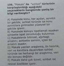 106. "Makale" ile "sohbet" türlerinin
karşılaştırıldığı
aşağıdaki
seçeneklerin hangisinde yanlış bir
bilgi verilmiştir?
A) Makalede konu, her açıdan, ayrıntılı
bir şekilde; sohbet türünde ise konu
ayrıntılara girilmeden yüzeysel bir
şekilde işlenir.
B) Makalede konuyu ispatlamak esasken
sohbette ispat zorunluluğu bulunmaz.
C) Makalelerde bilimsel, ağırbaşlı
anlatım; sohbette samimi, içten bir
anlatım esastır.
D) Makale yazıları araştırma, ön hazırlık,
veri ve kanıtlara dayanırken sohbet
türünde ise herhangi bir araştırma, veri
söz konusu değildir.
E) Makale daha çok öznel; sohbet ise
nesnel özellikler içerir.