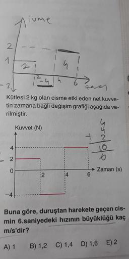 2
1
4
2
0
iume
2
Kütlesi 2 kg olan cisme etki eden net kuvve-
tin zamana bağlı değişim grafiği aşağıda ve-
rilmiştir.
-4
Kuvvet (N)
6
2
stofuer
6
Zaman (s)
Buna göre, duruştan harekete geçen cis-
min 6.saniyedeki hızının büyüklüğü kaç
m/s'dir?
A) 1
B) 1,2 C) 1,4 D) 1,6 E) 2