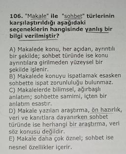 106. "Makale" ile "sohbet" türlerinin
karşılaştırıldığı aşağıdaki
seçeneklerin hangisinde yanlış bir
bilgi verilmiştir?
A) Makalede konu, her açıdan, ayrıntılı
bir şekilde; sohbet türünde ise konu
ayrıntılara girilmeden yüzeysel bir
şekilde işlenir.
B) Makalede konuyu ispatlamak esasken
sohbette ispat zorunluluğu bulunmaz.
C) Makalelerde bilimsel, ağırbaşlı
anlatım; sohbette samimi, içten bir
anlatım esastır.
D) Makale yazıları araştırma, ön hazırlık,
veri ve kanıtlara dayanırken sohbet
türünde ise herhangi bir araştırma, veri
söz konusu değildir.
E) Makale daha çok öznel; sohbet ise
nesnel özellikler içerir.