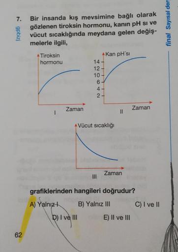 7. Bir insanda kış mevsimine bağlı olarak
gözlenen tiroksin hormonu, kanin pH si ve
vücut sıcaklığında meydana gelen değiş-
melerle ilgili,
Ngpbizj
62
Tiroksin
hormonu
1
Zaman
14 -
12-
10-
D) I ve III
6.
4.
2-
Kan pH'si
Vücut sıcaklığı
||
Zaman
grafiklerin