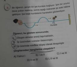 3.
Bir öğrenci, gergin bir ipe kurdele bağlıyor. İpin bir ucunu
önce yukarı kaldırıp, sonra aşağı indirerek ipi eski hâline
getiriyor. İpe bağlı kurdelenin hareketini gözlemliyor.
Öğrenci, bu gözlem sonucunda;
Oluşan atmalar enerji taşımaktadır,
İp üzerindeki noktalar ötelenmiştir,
III. ip üzerinde noktalar düşey olarak titreşmiştir
yargılarından hangilerine ulaşabilir?
A) Yalnız I
B) I ve II
Kurdele
D) II ve III
C) I ve III
E) I, II ve III