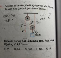 5.
Şekildeki düzenekte 150 N ağırlığındaki yük, F kuvveti
ile sabit hızla yukarı doğru hareket ettiriliyor.
100 75
125 X
ft
FY
17
C) 100
,00 150
125 X
f$²
Y6
G
150 N
Sistemin verimi %75 olduğuna göre, F'nin büyük-
lüğü kaç N'dir?
A) 75 B) 90
D) 125
E) 150