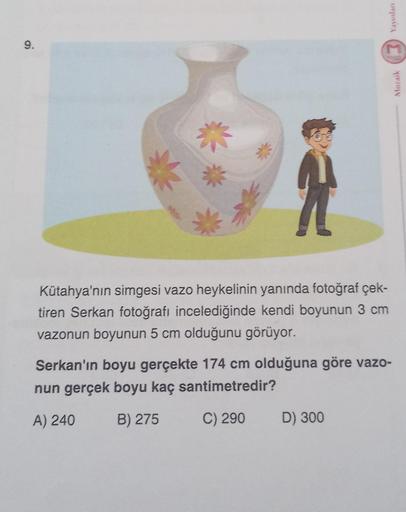 9.
Kütahya'nın simgesi vazo heykelinin yanında fotoğraf çek-
tiren Serkan fotoğrafı incelediğinde kendi boyunun 3 cm
vazonun boyunun 5 cm olduğunu görüyor.
Yayınları
Serkan'ın boyu gerçekte 174 cm olduğuna göre vazo-
nun gerçek boyu kaç santimetredir?
A) 2