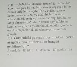 Her belirli bir alandaki uzmanlığı ürünüdür
Konusuna göre bu yazıların sözcük orgüsü o bilim
dalının terimlerine açılır. Öte yandan, yazarın
konusunu rahat, açık ve aydınlık bir biçimde
anlatabilmesi, geniş ve zengin bir bilgi birikimine
sahip olmasına bağlıdır. Yazarın, söylediklerini
kanıtlamak gibi bir yükümlülüğü olduğu için daha
önceki çalışmaları da gözden geçirmiş olması
gerekir.
114. Yukarıdaki parçada boş bırakılan yere
aşağıdaki yazı türlerinden hangisi
getirilmelidir?
A) makale B) fikra C) deneme D) günlük E)