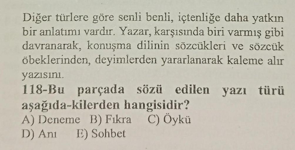 Diğer türlere göre senli benli, içtenliğe daha yatkın
bir anlatımı vardır. Yazar, karşısında biri varmış gibi
davranarak, konuşma dilinin sözcükleri ve sözcük
öbeklerinden, deyimlerden yararlanarak kaleme alır
yazısını.
118-Bu parçada sözü edilen yazı türü