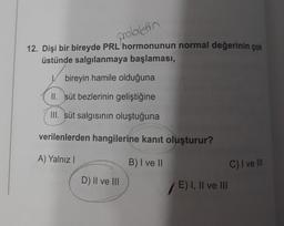 prolaktin
12. Dişi bir bireyde PRL hormonunun normal değerinin çok
üstünde salgılanmaya başlaması,
bireyin hamile olduğuna
II. süt bezlerinin geliştiğine
III. süt salgısının oluştuğuna
verilenlerden hangilerine kanıt oluşturur?
A) Yalnız I
B) I ve II
D) II ve III
/E) I, II ve III
C) I ve III