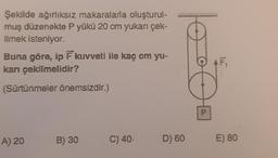 Şekilde ağırlıksız makaralarla oluşturul-
muş düzenekte P yükü 20 cm yukarı çek-
ilmek isteniyor.
Buna göre, ip F kuvveti ile kaç cm yu-
karı çekilmelidir?
(Sürtünmeler önemsizdir.)
A) 20
B) 30
C) 40,
D) 60
P
F₁
E) 80