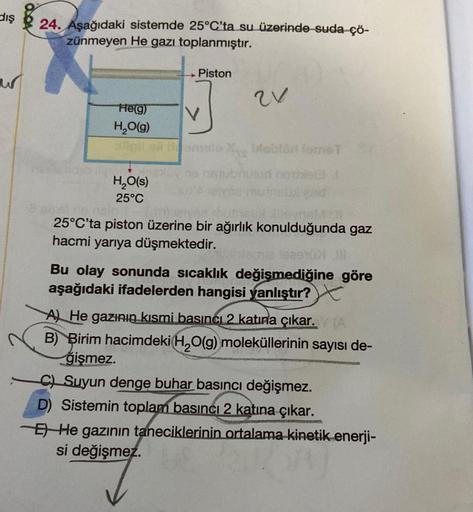 dış
un
24. Aşağıdaki sistemde 25°C'ta su üzerinde suda çö-
zünmeyen He gazı toplanmıştır.
N
He(g)
H₂O(g)
H₂O(s)
25°C
→ Piston
V
21
bloblad fomeT
Alevnei
25°C'ta piston üzerine bir ağırlık konulduğunda gaz
hacmi yarıya düşmektedir.
estul
Bu olay sonunda sıc