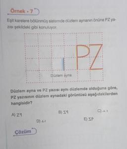 Örnek.75
Eşit karelere bölünmüş sistemde düzlem aynanın önüne PZ ya-
Zısı şekildeki gibi konuluyor.
B
A) Z9
G
Çözüm
e
Düzlem ayna ve PZ yazısı aynı düzlemde olduğuna göre,
PZ yazısının düzlem aynadaki görüntüsü aşağıdakilerden
hangisidir?
D) LI
Düzlem ayna
PZ
B) 59
E) SP
C) - 1