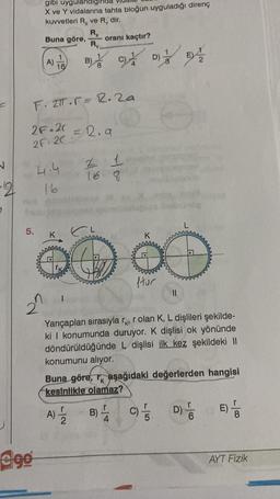 N
-2
5.
gibi uygulandi
X ve Y vidalarına tahta bloğun uyguladığı direnç
kuvvetleri R, ve R, dir.
Rx
Buna göre, oranı kaçtır?
Ry.
ego
A)
1
16
F. 2.r= 2.2a
2F 20
2F. 20
BODY B
4.4
16
= 2.9
16 8
K
D)
ftur
monorop
11
Yarıçapları sırasıyla r, r olan K, L dişlileri şekilde-
ki I konumunda duruyor. K dişlisi ok yönünde
döndürüldüğünde L dişlisi ilk kez şekildeki II
konumunu alıyor.
Buna göre, aşağıdaki değerlerden hangisi
kesinlikle olamaz?
A) 1/2
B) C)/
D) 6
E) /
AYT Fizik