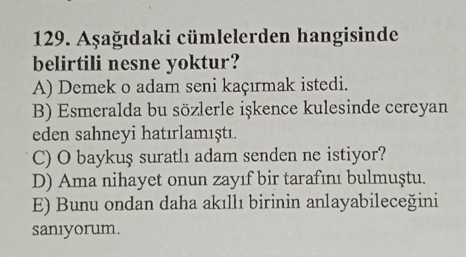 129. Aşağıdaki cümlelerden hangisinde
belirtili nesne yoktur?
A) Demek o adam seni kaçırmak istedi.
B) Esmeralda bu sözlerle işkence kulesinde cereyan
eden sahneyi hatırlamıştı.
C) O baykuş suratlı adam senden ne istiyor?
D) Ama nihayet onun zayıf bir tara