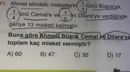 11. Ahmet elindeki misketlerin ünü Büşra'ya,
€
5
geriye 13 misketi kalmıştır.
1.
4pm
ünü Cemal'e ve
1
3
-'ini Dilara'ya verdiğinde
Buna göre Ahmet Büşra, Cemal ve Dilara'ya
toplam kaç misket vermiştir?
ozad
A) 60
B) 47
C) 30
D) 17