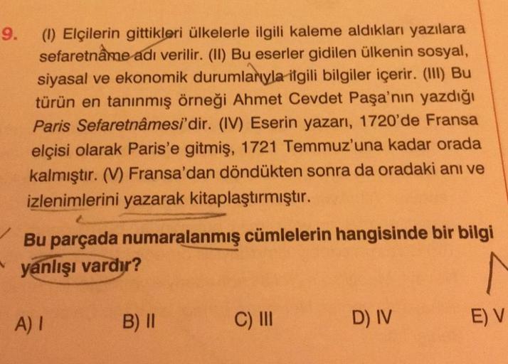 9.
(1) Elçilerin gittikleri ülkelerle ilgili kaleme aldıkları yazılara
sefaretnâme adı verilir. (II) Bu eserler gidilen ülkenin sosyal,
siyasal ve ekonomik durumlarıyla ilgili bilgiler içerir. (III) Bu
türün en tanınmış örneği Ahmet Cevdet Paşa'nın yazdığı