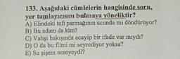 133. Aşağıdaki cümlelerin hangisinde soru,
yer tamlayıcısını bulmaya yöneliktir?
A) Elindeki tefi parmağının ucunda mı döndürüyor?
B) Bu adam da kim?
SENSOR
C) Vahşi bakışında acayip bir ifade var mıydı?
D) O da bu filmi mi seyrediyor yoksa?
E) Su şişem nereyeydi?