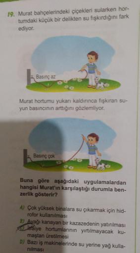 19. Murat bahçelerindeki çiçekleri sularken hor-
tumdaki küçük bir delikten su fışkırdığını fark
ediyor.
Basınç az
Murat hortumu yukarı kaldırınca fışkıran su-
yun basıncının arttığını gözlemliyor.
Basınç çok
Buna göre aşağıdaki uygulamalardan
hangisi Mura