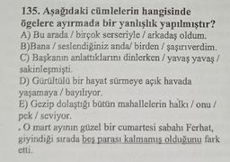 135. Aşağıdaki cümlelerin hangisinde
ögelere ayırmada bir yanlışlık yapılmıştır?
A) Bu arada / birçok serseriyle / arkadaş oldum.
B)Bana / seslendiğiniz anda/ birden / şaşırıverdim.
C) Başkanın anlattıklarını dinlerken / yavaş yavaş /
sakinleşmişti.
D) Gürültülü bir hayat sürmeye açık havada
yaşamaya / bayılıyor.
E) Gezip dolaştığı bütün mahallelerin halkı / onu /
pek / seviyor.
. O mart ayının güzel bir cumartesi sabahı Ferhat,
giyindiği sırada beş parası kalmamış olduğunu fark
etti.